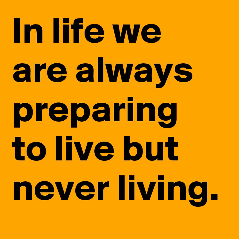 In life we are always preparing to live but never living.