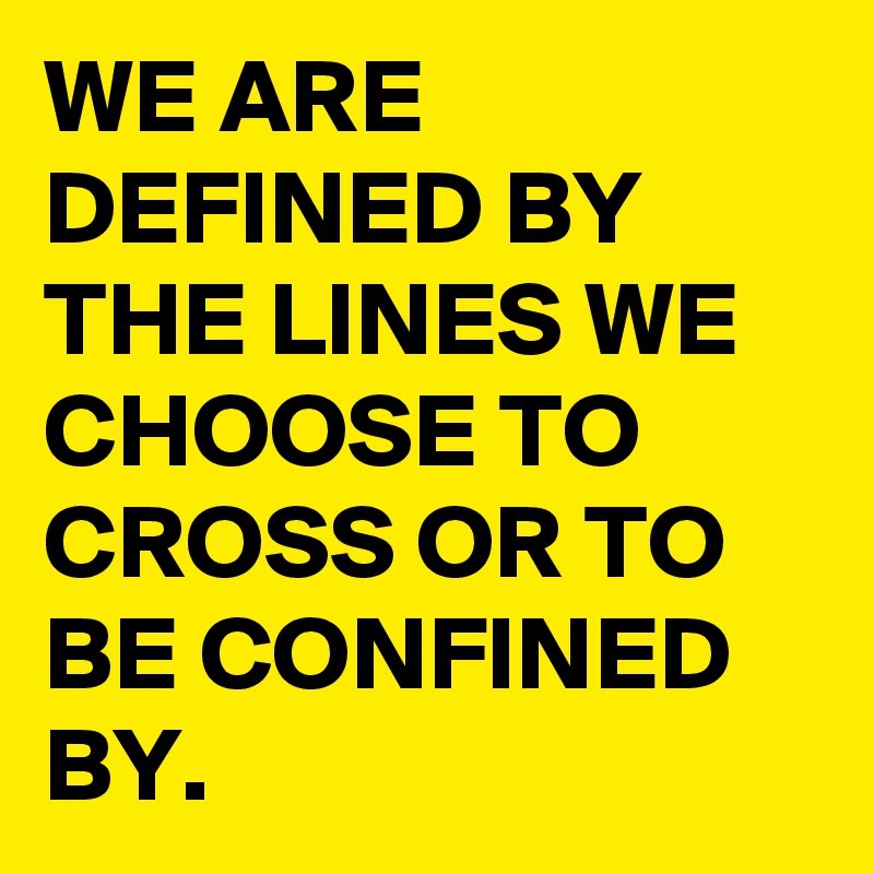 WE ARE DEFINED BY THE LINES WE CHOOSE TO CROSS OR TO BE CONFINED BY.