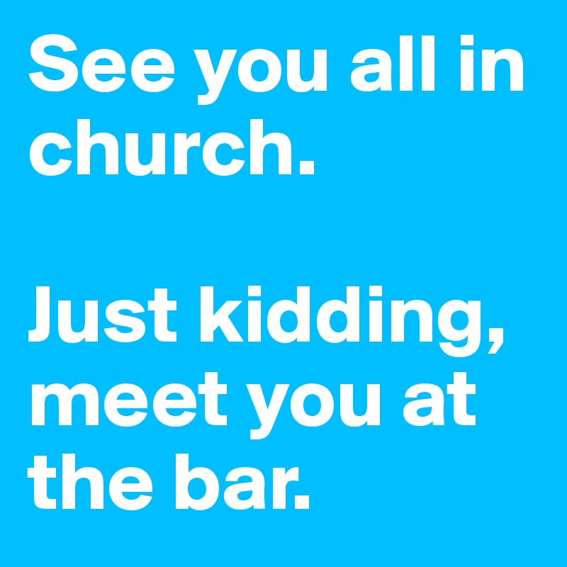 See you all in church.

Just kidding, meet you at the bar.