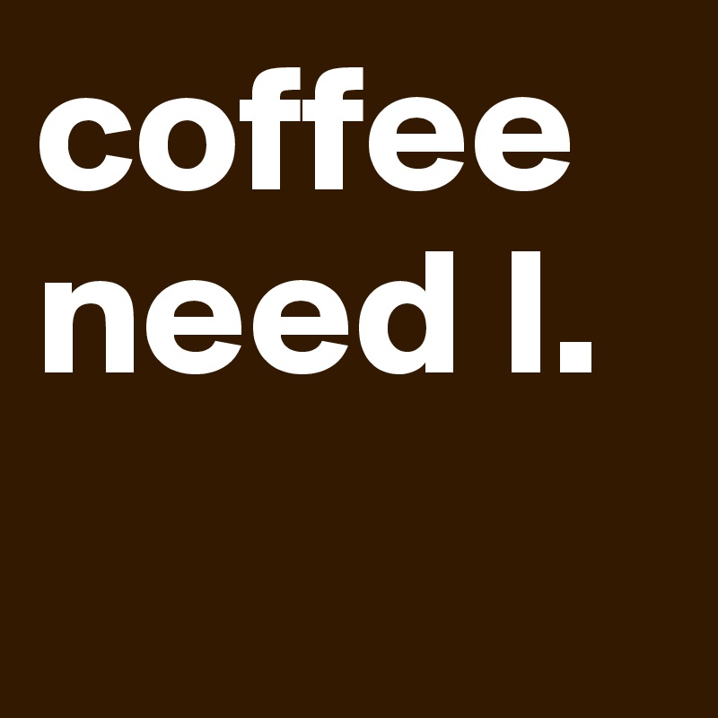 coffee
need I.
