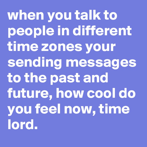 when you talk to people in different time zones your sending messages to the past and future, how cool do you feel now, time lord.