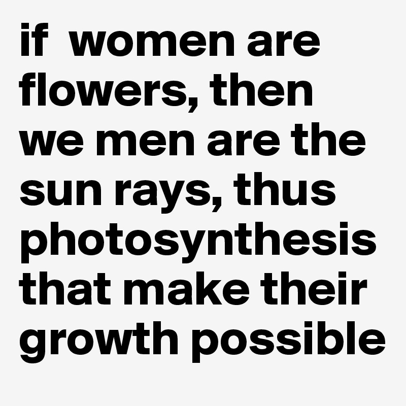 if  women are flowers, then we men are the sun rays, thus photosynthesis that make their growth possible