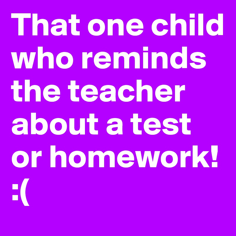 That one child who reminds the teacher about a test or homework!
:(