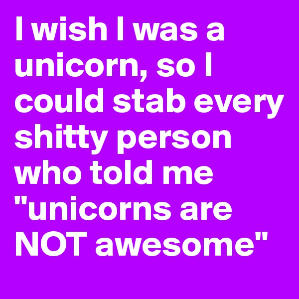 I wish I was a unicorn, so I could stab every shitty person who told me "unicorns are NOT awesome"