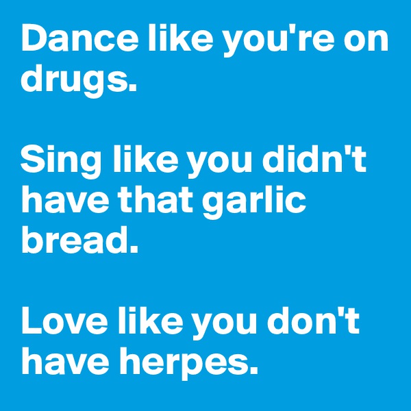 Dance like you're on drugs. 

Sing like you didn't have that garlic bread. 

Love like you don't have herpes.
