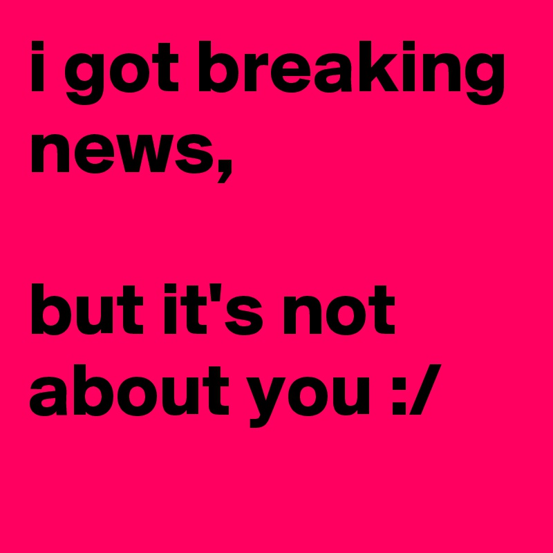 i got breaking news, 

but it's not about you :/
 