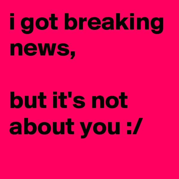 i got breaking news, 

but it's not about you :/
 