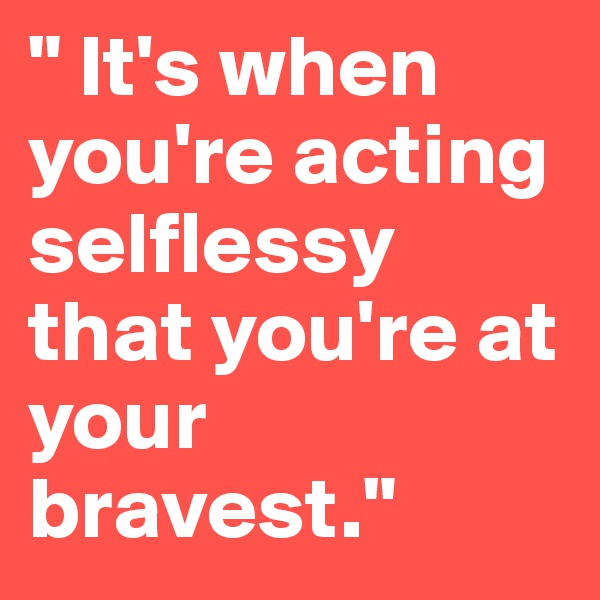 " It's when you're acting selflessy that you're at your bravest."