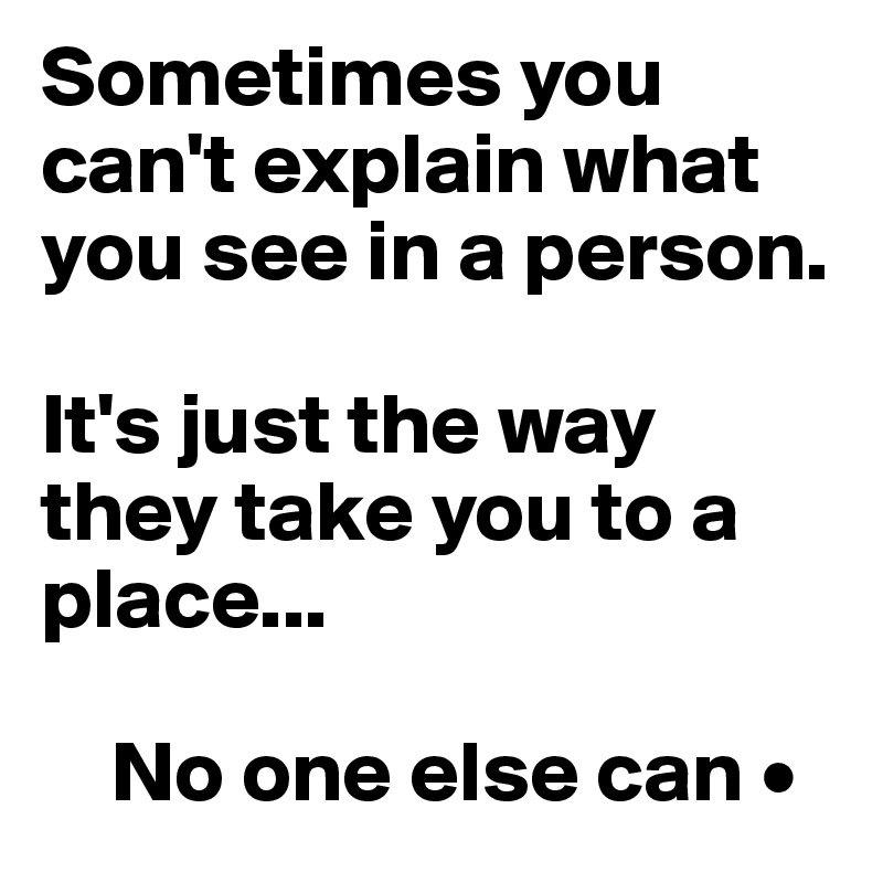 Sometimes you    can't explain what  you see in a person.

It's just the way they take you to a place...

    No one else can •