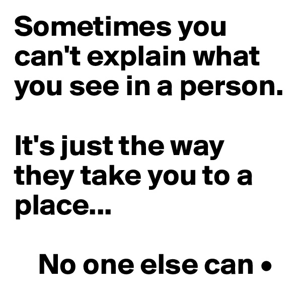 Sometimes you    can't explain what  you see in a person.

It's just the way they take you to a place...

    No one else can •