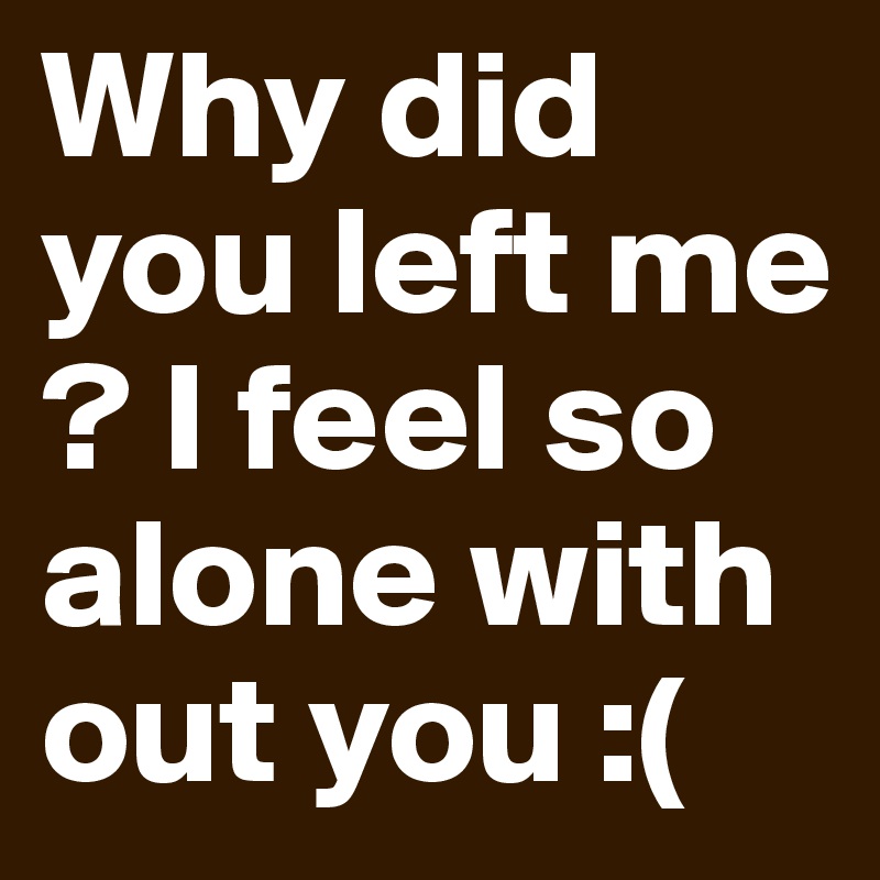 Why did you left me ? I feel so alone with out you :(