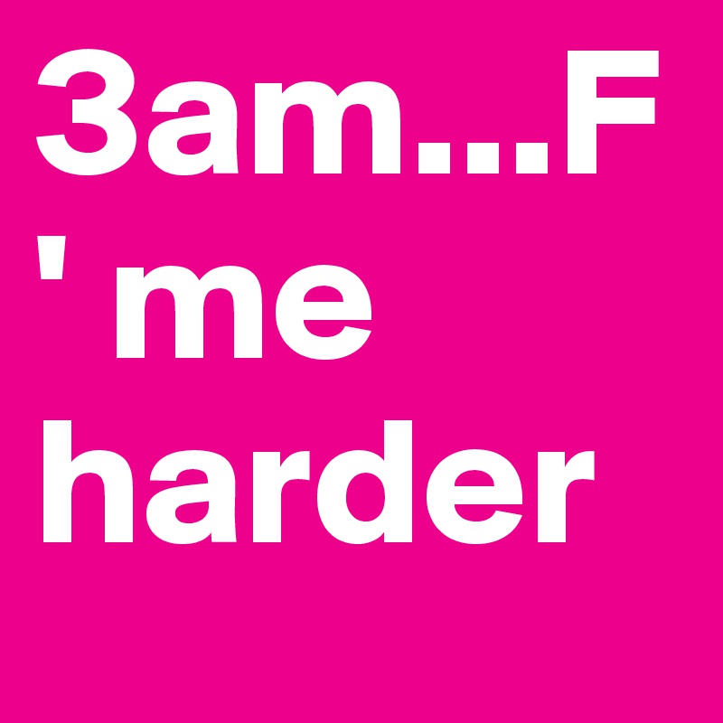 3am...F' me harder