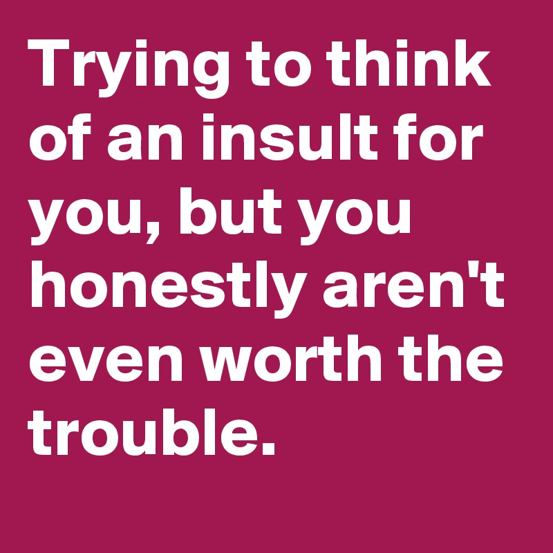 Trying to think of an insult for you, but you honestly aren't even worth the trouble.