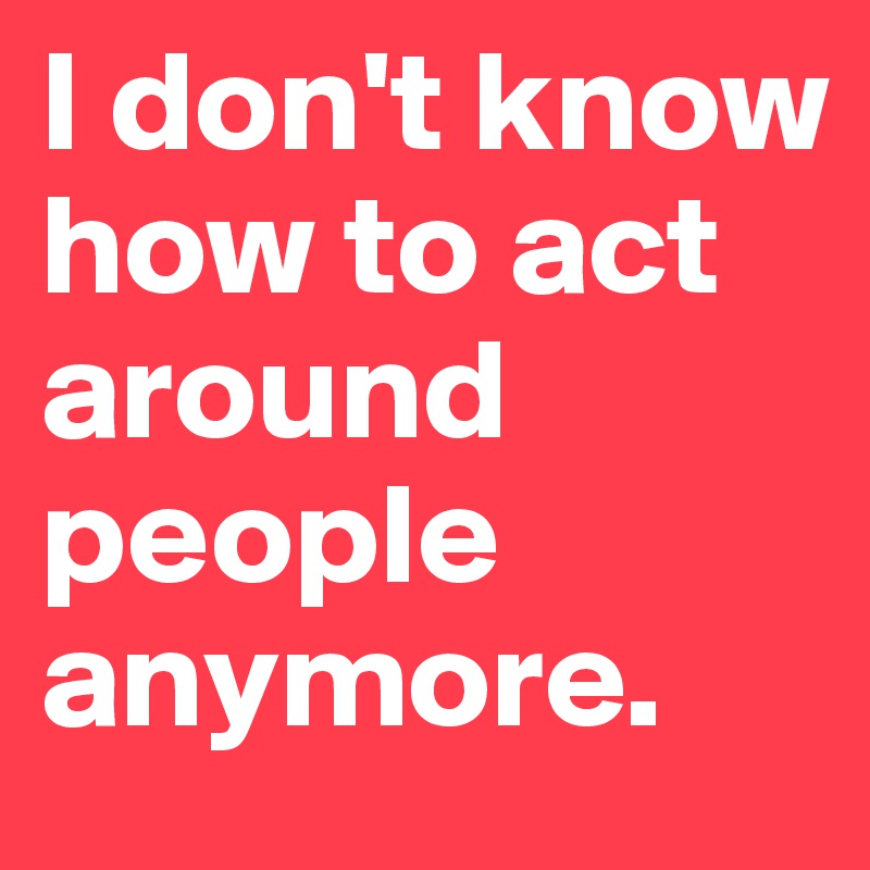 I don't know how to act around people anymore.