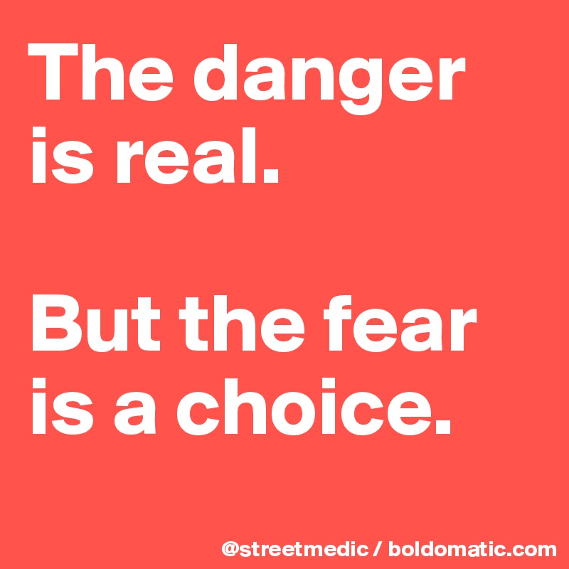 The danger is real.

But the fear is a choice.
