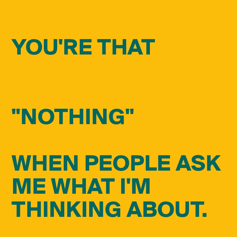
YOU'RE THAT 


"NOTHING"

WHEN PEOPLE ASK ME WHAT I'M THINKING ABOUT.