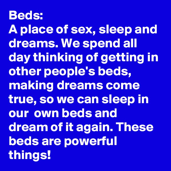 Beds: 
A place of sex, sleep and dreams. We spend all day thinking of getting in other people's beds, making dreams come true, so we can sleep in our  own beds and dream of it again. These beds are powerful things!