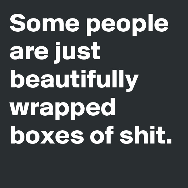 Some people are just beautifully wrapped boxes of shit.