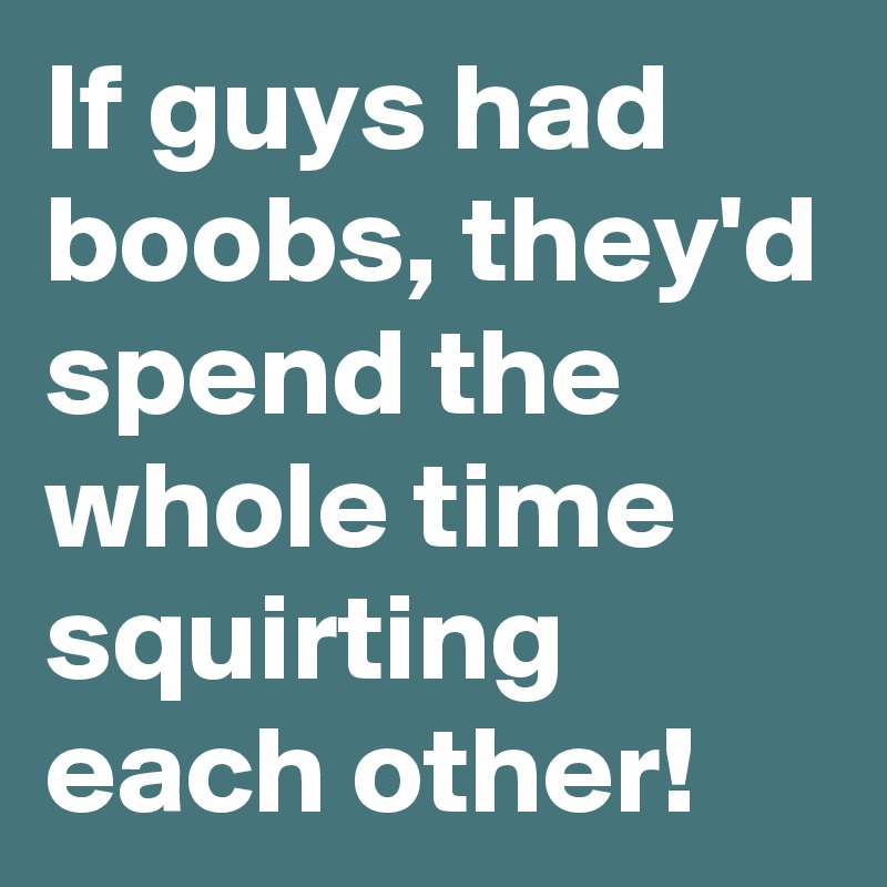If guys had boobs, they'd spend the whole time squirting each other!