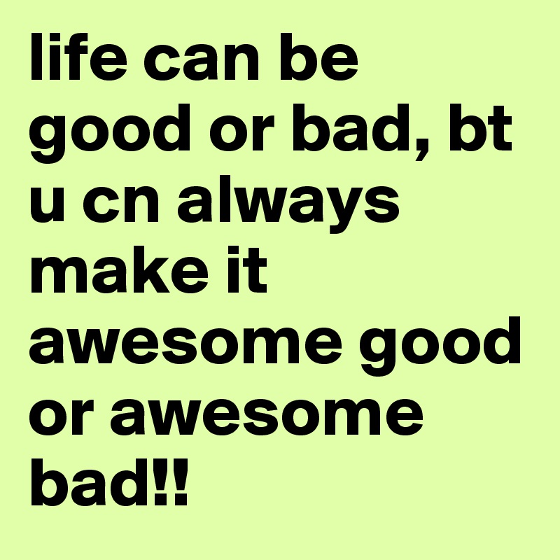 life can be good or bad, bt u cn always make it awesome good or awesome bad!!