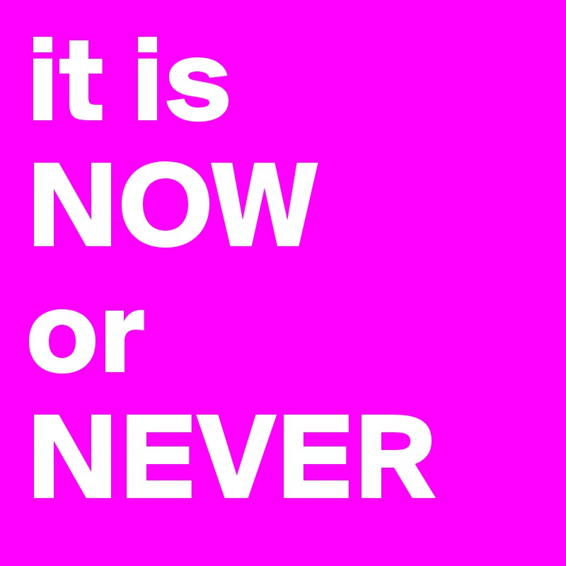 it is 
NOW
or
NEVER