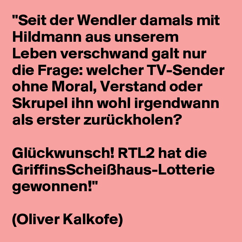 "Seit der Wendler damals mit Hildmann aus unserem Leben verschwand galt nur die Frage: welcher TV-Sender ohne Moral, Verstand oder Skrupel ihn wohl irgendwann als erster zurückholen? 

Glückwunsch! RTL2 hat die GriffinsScheißhaus-Lotterie gewonnen!" 

(Oliver Kalkofe)