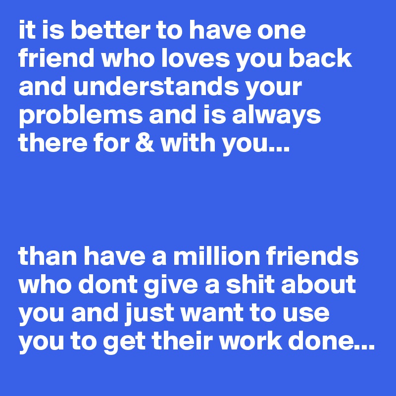 it is better to have one friend who loves you back and understands your problems and is always there for & with you...



than have a million friends who dont give a shit about you and just want to use you to get their work done...