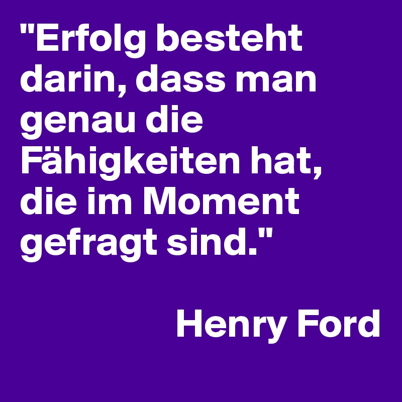 "Erfolg besteht darin, dass man genau die Fähigkeiten hat, die im Moment gefragt sind."   

                   Henry Ford
