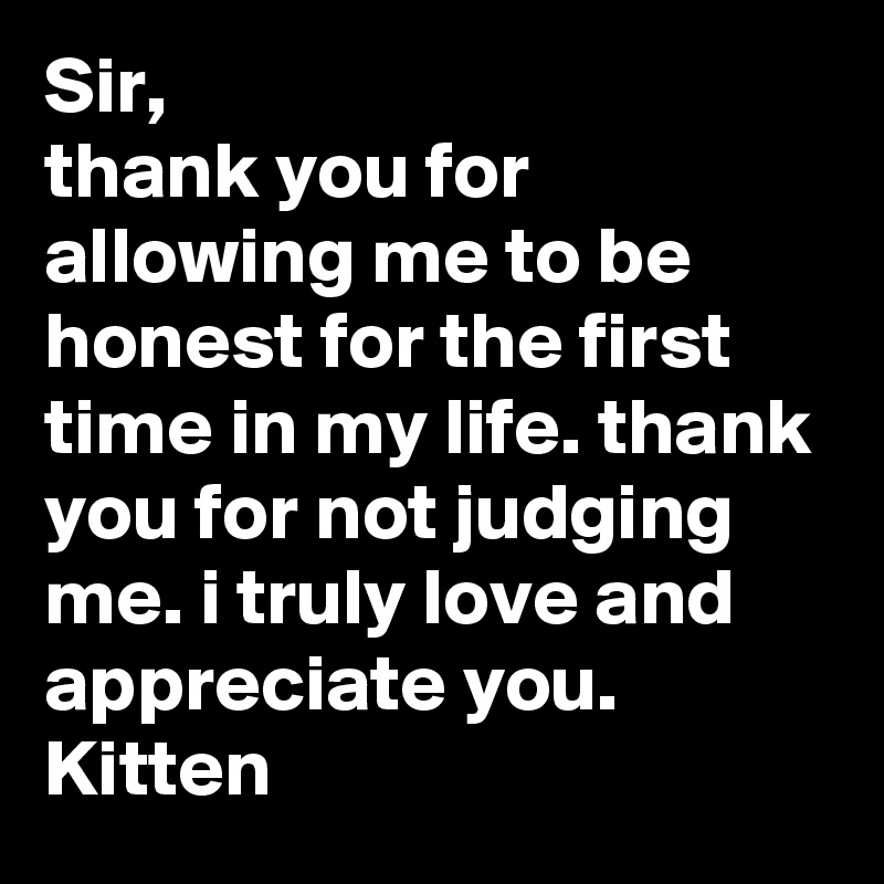 Sir,
thank you for allowing me to be honest for the first time in my life. thank you for not judging me. i truly love and appreciate you.
Kitten