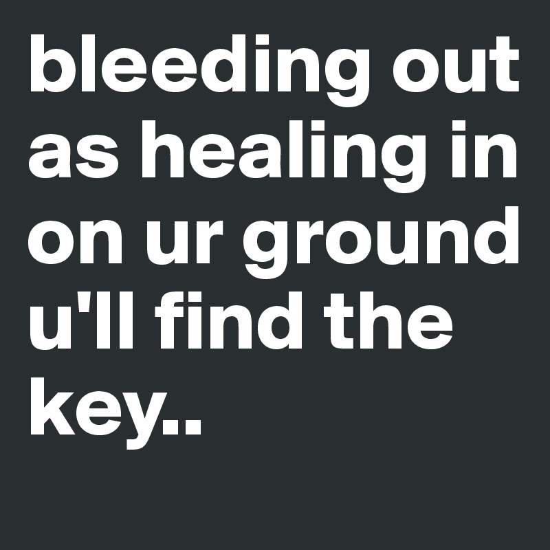 bleeding out 
as healing in 
on ur ground 
u'll find the key..
