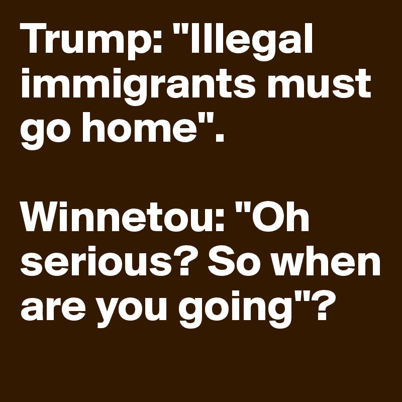 Trump: "Illegal immigrants must go home".

Winnetou: "Oh serious? So when are you going"? 