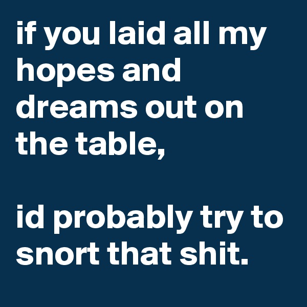 if you laid all my hopes and dreams out on the table, 

id probably try to snort that shit.