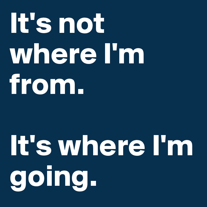 It's not where I'm from.

It's where I'm going.