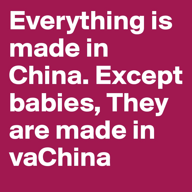 Everything is made in China. Except babies, They are made in vaChina