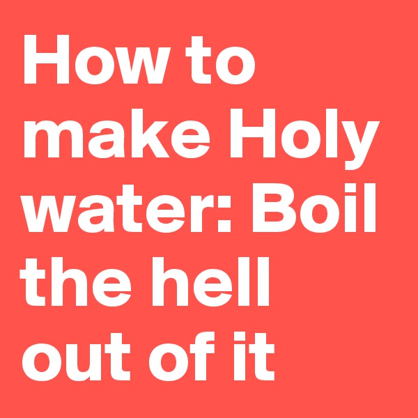 How to make Holy water: Boil the hell out of it