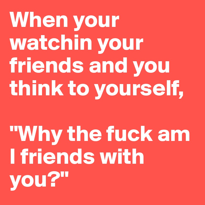 When your watchin your friends and you think to yourself, 

"Why the fuck am I friends with you?" 