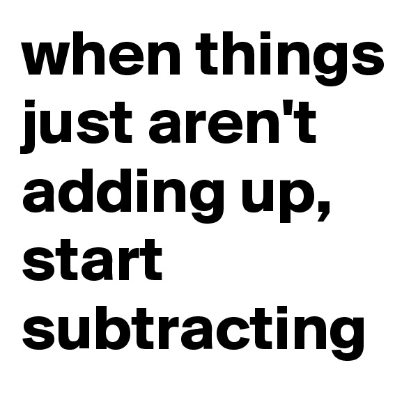 when things just aren't adding up, start subtracting