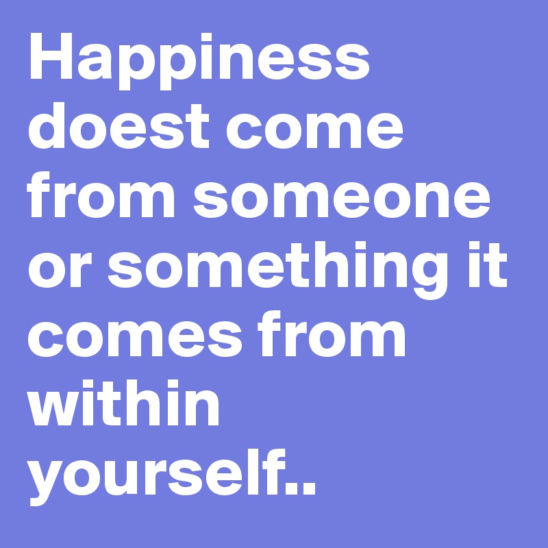 Happiness doest come from someone or something it comes from within yourself..