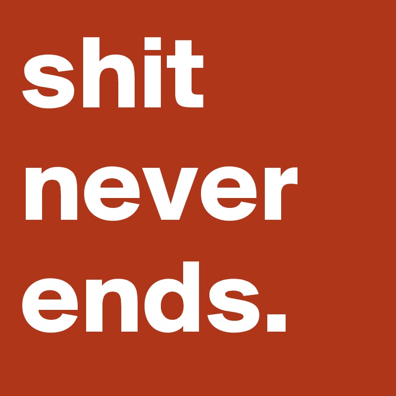 shit
never
ends.