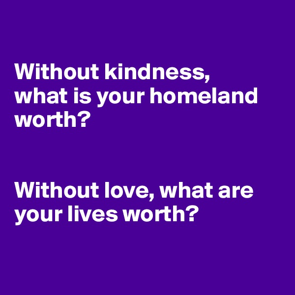 

Without kindness, 
what is your homeland worth?


Without love, what are your lives worth?

