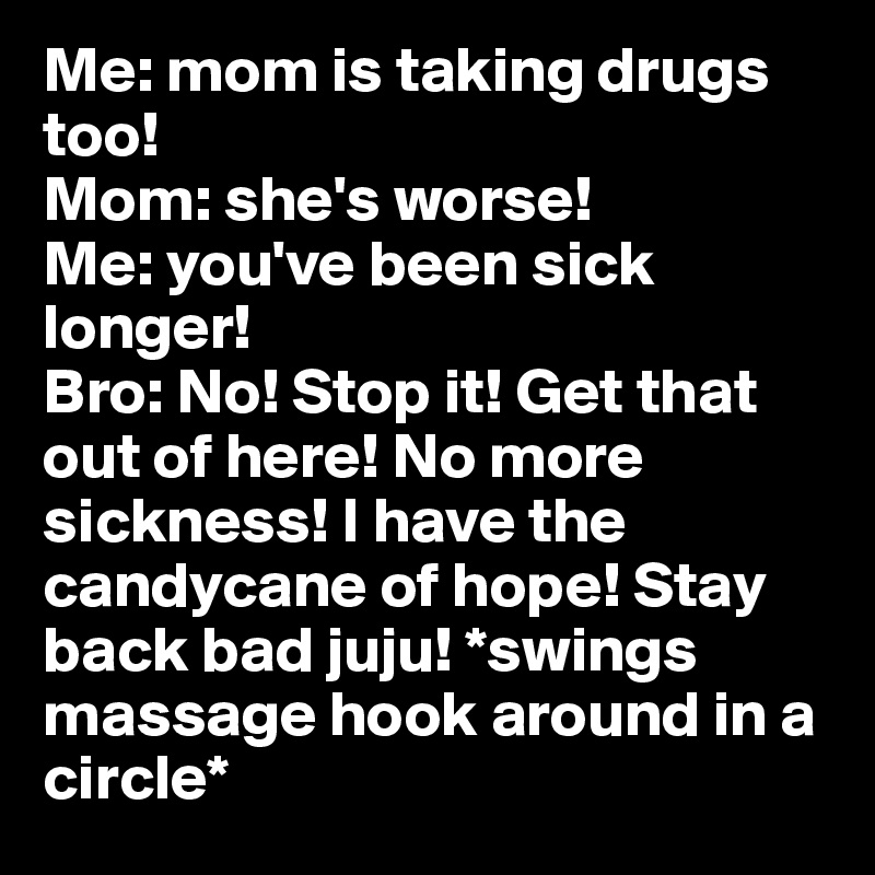 Me: mom is taking drugs too! 
Mom: she's worse!
Me: you've been sick longer! 
Bro: No! Stop it! Get that out of here! No more sickness! I have the candycane of hope! Stay back bad juju! *swings massage hook around in a circle*