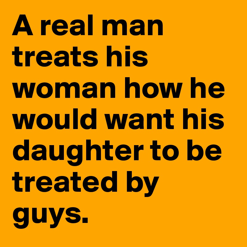 A real man treats his woman how he would want his daughter to be treated by guys.