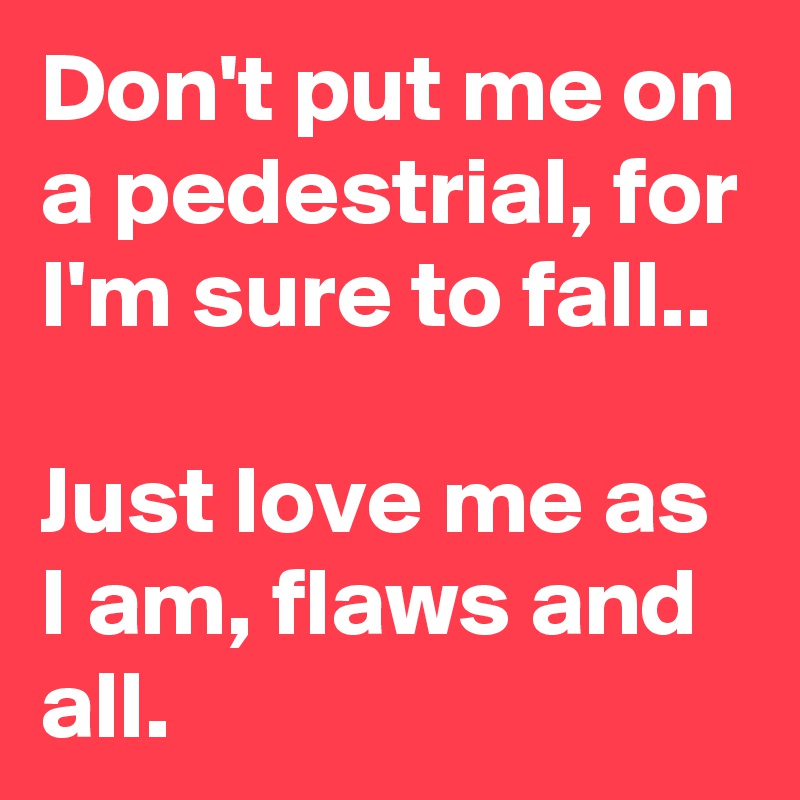 Don't put me on a pedestrial, for I'm sure to fall..

Just love me as I am, flaws and all.