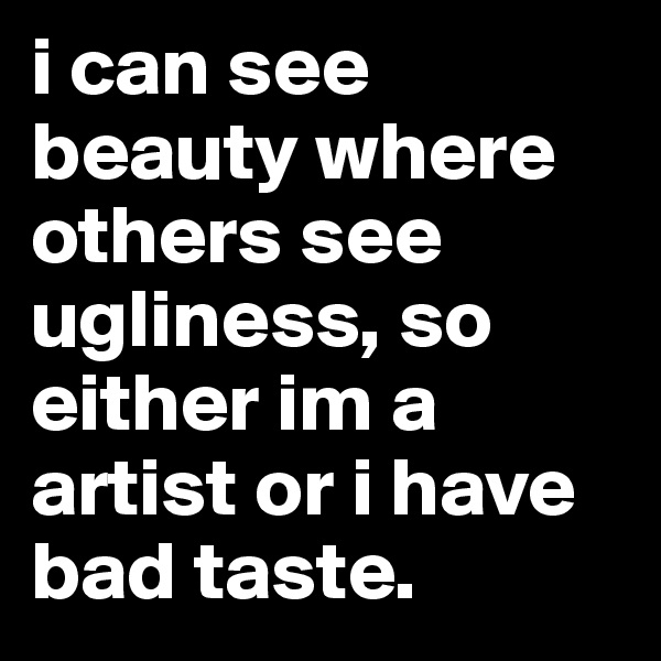 i can see beauty where others see ugliness, so either im a artist or i have bad taste. 