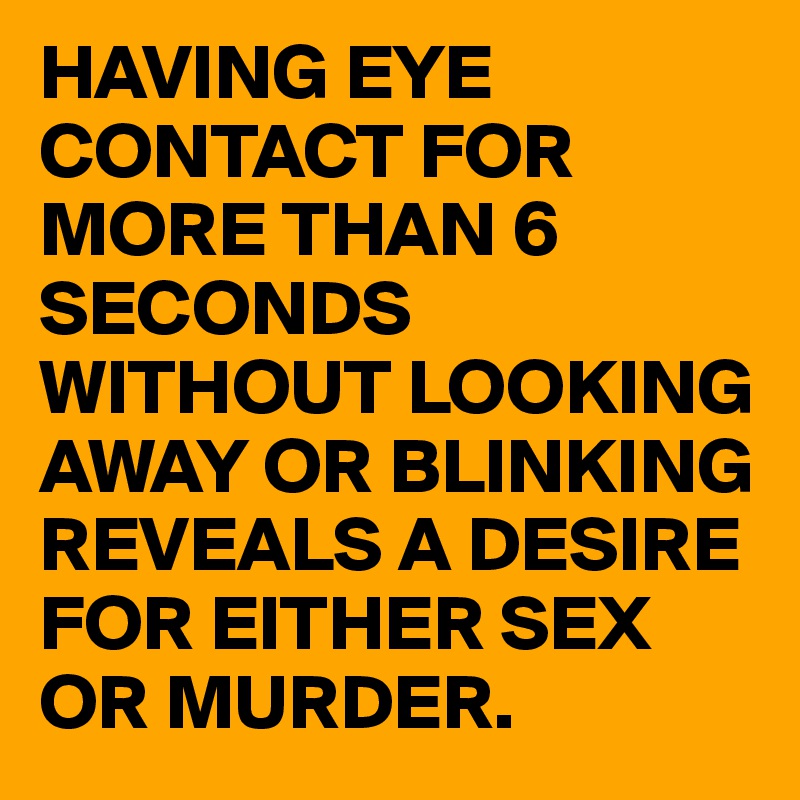HAVING EYE CONTACT FOR MORE THAN 6 SECONDS WITHOUT LOOKING AWAY OR BLINKING REVEALS A DESIRE FOR EITHER SEX OR MURDER.