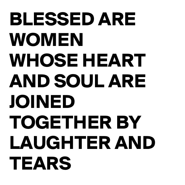 BLESSED ARE WOMEN
WHOSE HEART AND SOUL ARE JOINED TOGETHER BY LAUGHTER AND TEARS