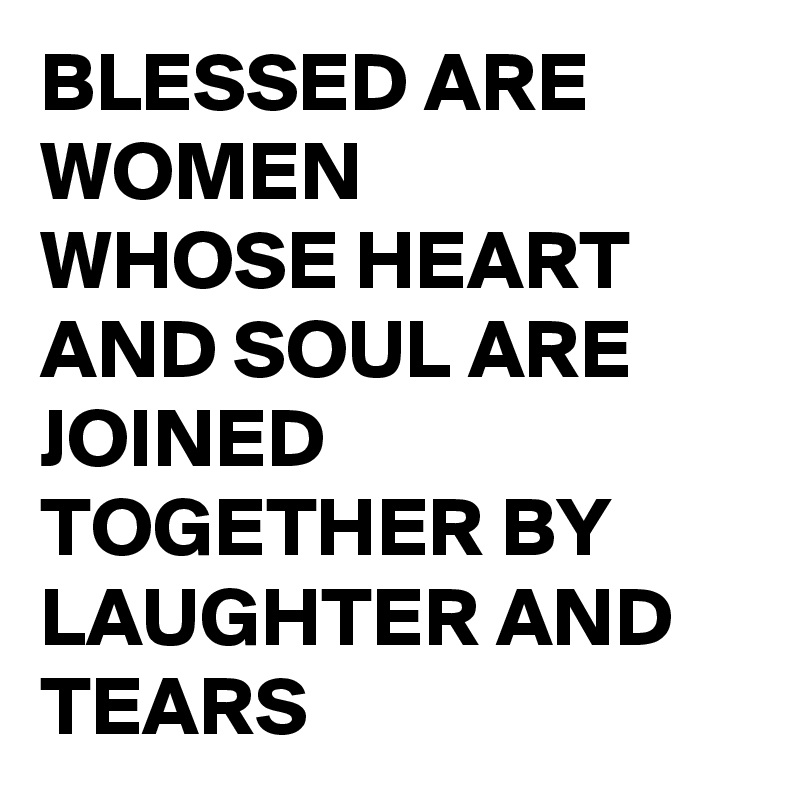 BLESSED ARE WOMEN
WHOSE HEART AND SOUL ARE JOINED TOGETHER BY LAUGHTER AND TEARS