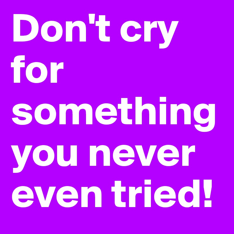Don't cry for something you never even tried!