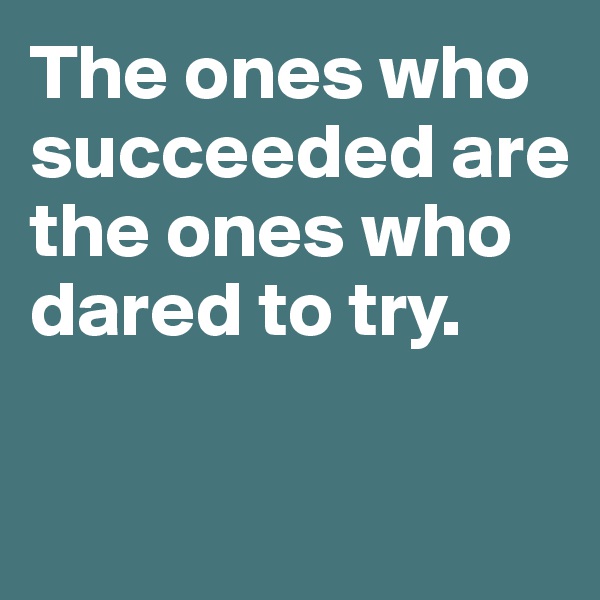 The ones who succeeded are the ones who dared to try. 

