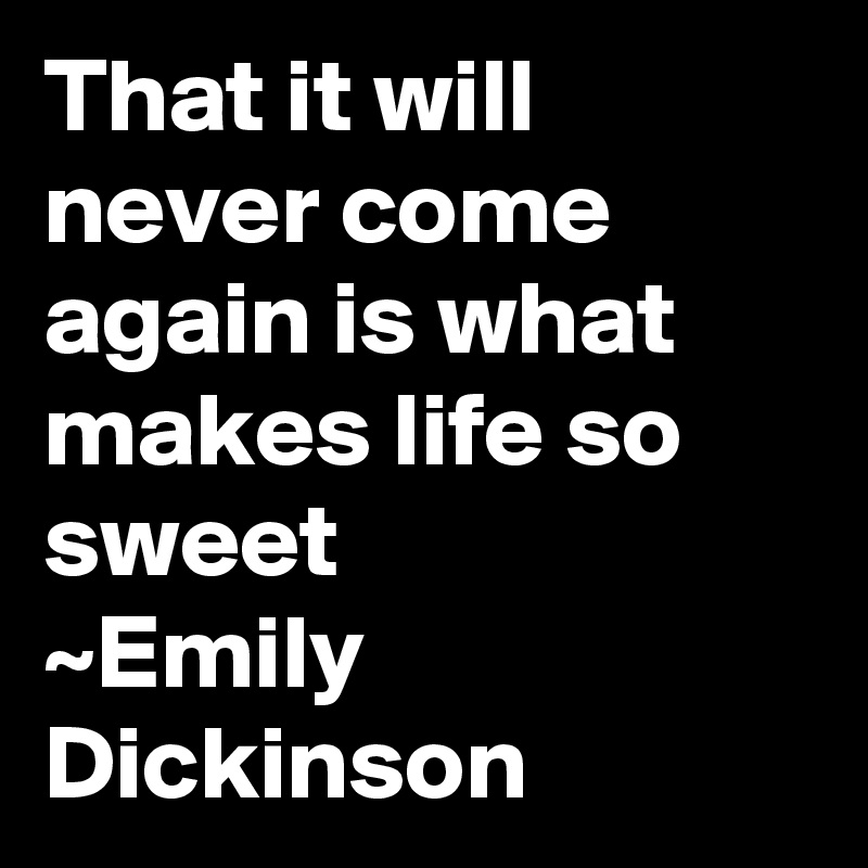 That it will never come again is what makes life so sweet
~Emily Dickinson